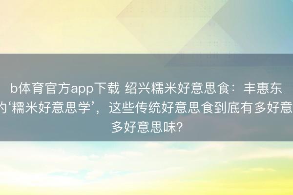 b体育官方app下载 绍兴糯米好意思食：丰惠东谈主的‘糯米好意思学’，这些传统好意思食到底有多好意思味？