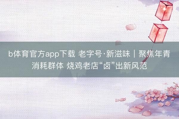 b体育官方app下载 老字号·新滋味｜聚焦年青消耗群体 烧鸡老店“卤”出新风范