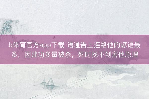b体育官方app下载 语通告上连络他的谚语最多,因建功多量被杀,死时找不到害他原理