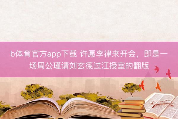 b体育官方app下载 许愿李律来开会,即是一场周公瑾请刘玄德过江授室的翻版