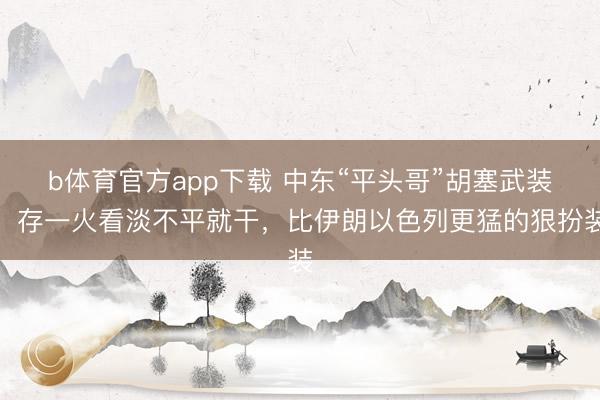 b体育官方app下载 中东“平头哥”胡塞武装:存一火看淡不平就干,比伊朗以色列更猛的狠扮装