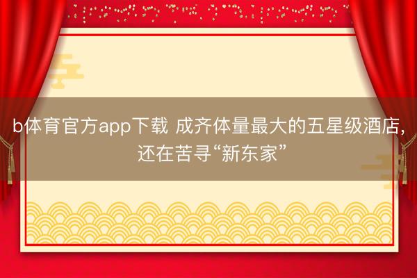b体育官方app下载 成齐体量最大的五星级酒店， 还在苦寻“新东家”