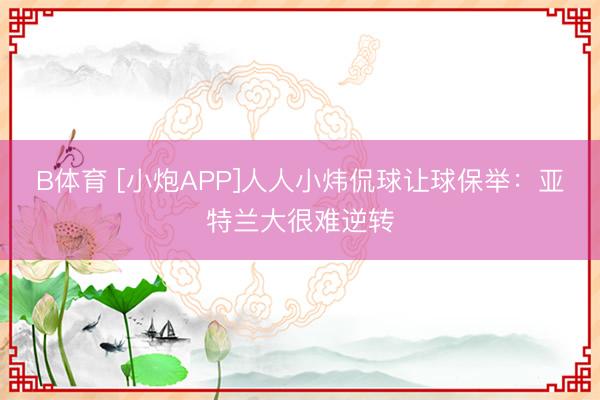 B体育 [小炮APP]人人小炜侃球让球保举：亚特兰大很难逆转