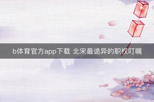b体育官方app下载 北宋最诡异的职权叮嘱