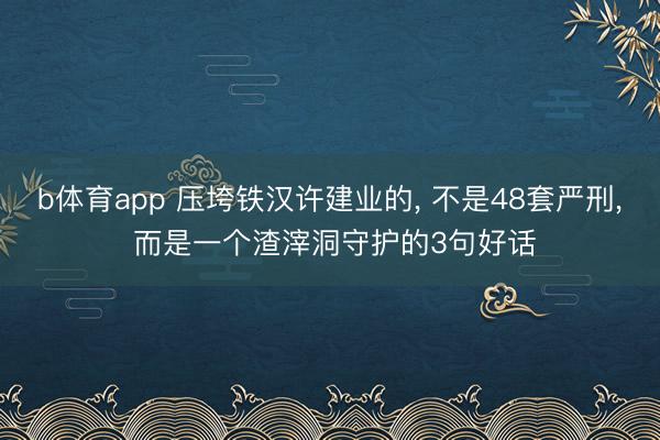 b体育app 压垮铁汉许建业的， 不是48套严刑， 而是一个渣滓洞守护的3句好话