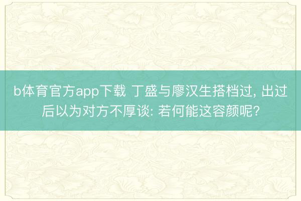 b体育官方app下载 丁盛与廖汉生搭档过， 出过后以为对方不厚谈: 若何能这容颜呢?