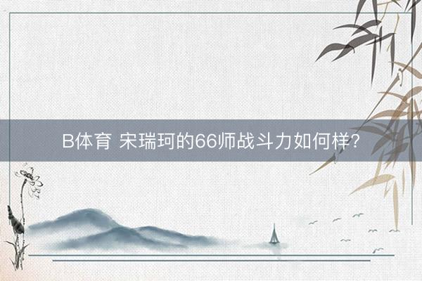 B体育 宋瑞珂的66师战斗力如何样?