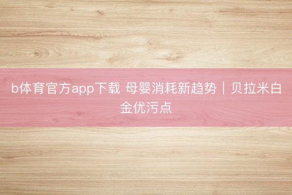 b体育官方app下载 母婴消耗新趋势｜贝拉米白金优污点