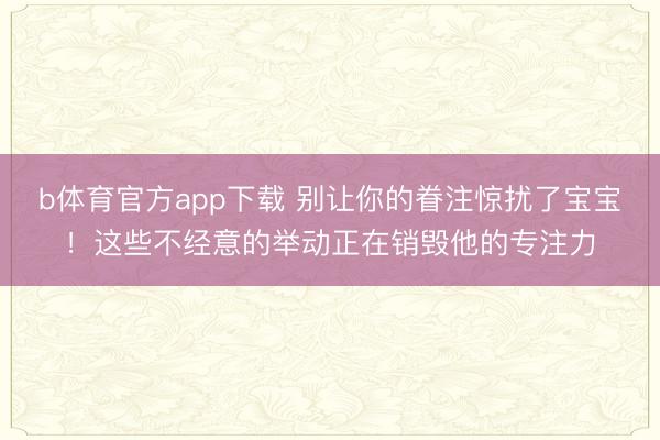 b体育官方app下载 别让你的眷注惊扰了宝宝！这些不经意的举动正在销毁他的专注力