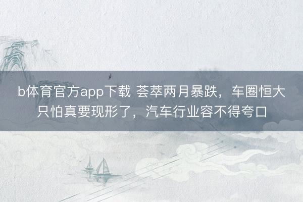 b体育官方app下载 荟萃两月暴跌，车圈恒大只怕真要现形了，汽车行业容不得夸口