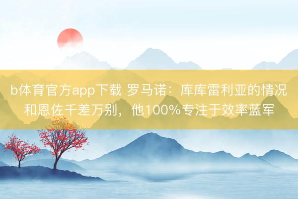 b体育官方app下载 罗马诺:库库雷利亚的情况和恩佐千差万别,他100%专注于效率蓝军