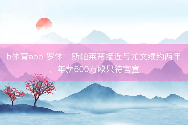b体育app 罗体：斯帕莱蒂接近与尤文续约两年，年薪600万欧只待官宣