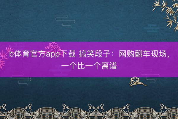 b体育官方app下载 搞笑段子：网购翻车现场，一个比一个离谱