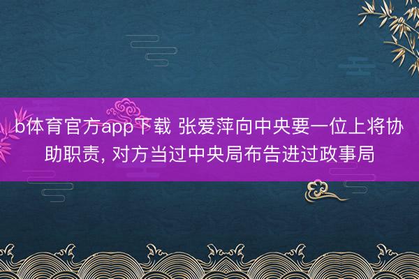 b体育官方app下载 张爱萍向中央要一位上将协助职责， 对方当过中央局布告进过政事局