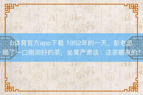 b体育官方app下载 1952年的一天,彭老总喝了一口刚沏好的茶,坐窝严肃谈:这茶哪来的?