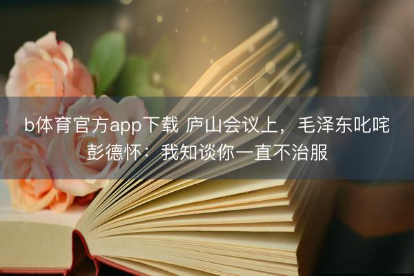 b体育官方app下载 庐山会议上，毛泽东叱咤彭德怀：我知谈你一直不治服