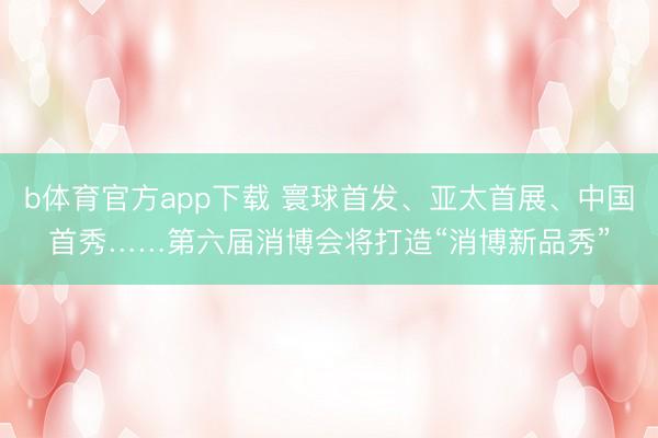 b体育官方app下载 寰球首发、亚太首展、中国首秀……第六届消博会将打造“消博新品秀”
