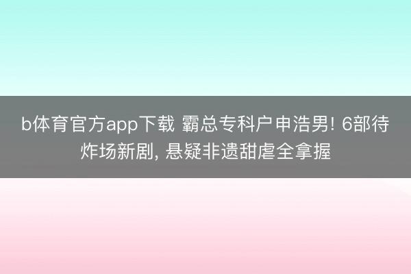 b体育官方app下载 霸总专科户申浩男! 6部待炸场新剧， 悬疑非遗甜虐全拿握