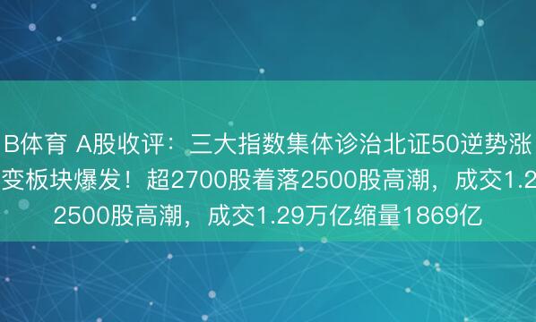B体育 A股收评：三大指数集体诊治北证50逆势涨1.86%，可控核聚变板块爆发！超2700股着落2500股高潮，成交1.29万亿缩量1869亿
