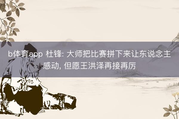 b体育app 杜锋: 大师把比赛拼下来让东说念主感动， 但愿王洪泽再接再厉