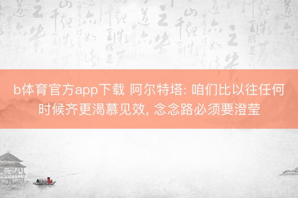 b体育官方app下载 阿尔特塔: 咱们比以往任何时候齐更渴慕见效， 念念路必须要澄莹