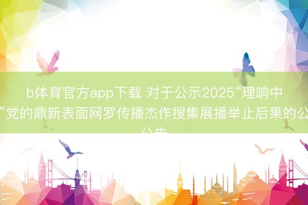 b体育官方app下载 对于公示2025“理响中国”党的鼎新表面网罗传播杰作搜集展播举止后果的公告