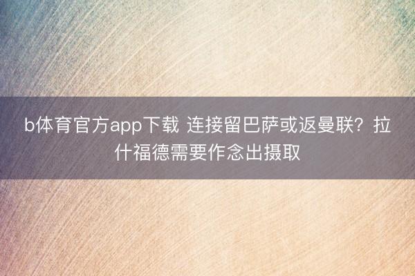 b体育官方app下载 连接留巴萨或返曼联？拉什福德需要作念出摄取