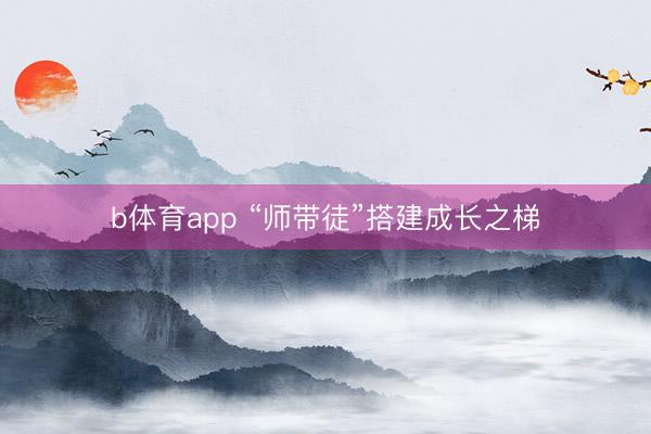 b体育app “师带徒”搭建成长之梯