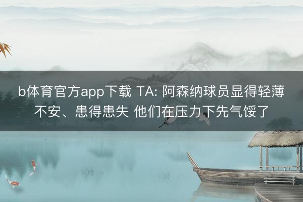 b体育官方app下载 TA: 阿森纳球员显得轻薄不安、患得患失 他们在压力下先气馁了
