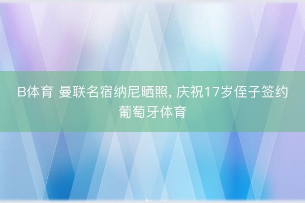 B体育 曼联名宿纳尼晒照， 庆祝17岁侄子签约葡萄牙体育
