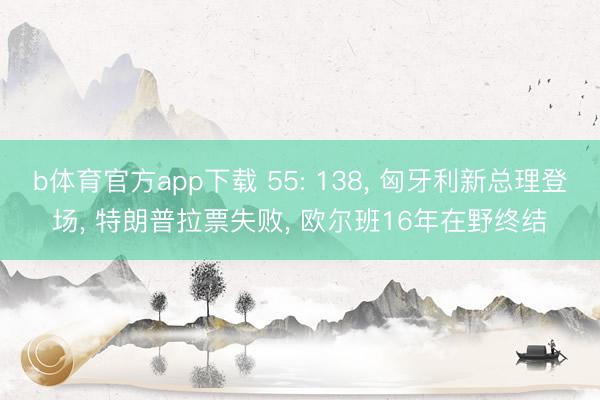 b体育官方app下载 55: 138， 匈牙利新总理登场， 特朗普拉票失败， 欧尔班16年在野终结