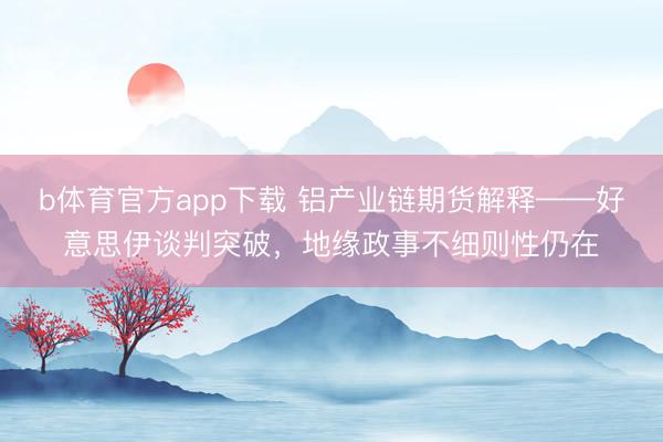b体育官方app下载 铝产业链期货解释——好意思伊谈判突破,地缘政事不细则性仍在
