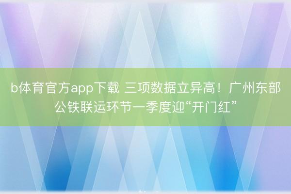 b体育官方app下载 三项数据立异高!广州东部公铁联运环节一季度迎“开门红”