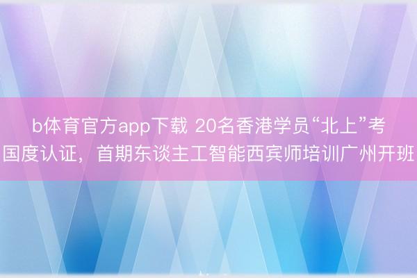 b体育官方app下载 20名香港学员“北上”考国度认证,首期东谈主工智能西宾师培训广州开班