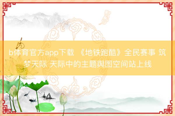 b体育官方app下载 《地铁跑酷》全民赛事 筑梦天际 天际中的主题舆图空间站上线