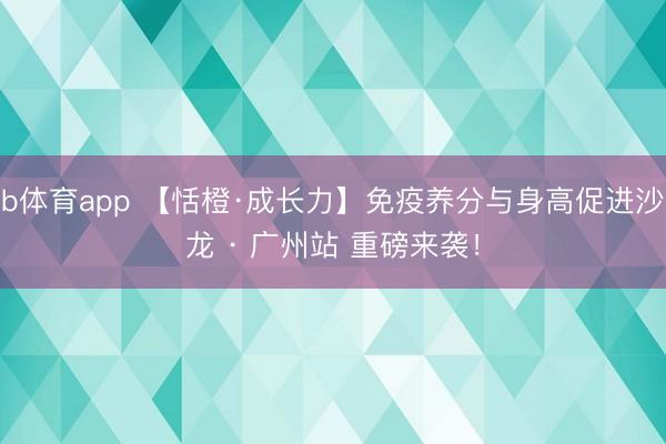 b体育app 【恬橙·成长力】免疫养分与身高促进沙龙 · 广州站 重磅来袭！