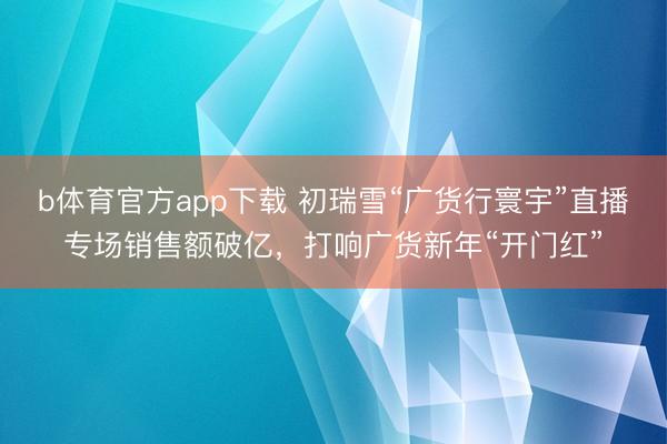 b体育官方app下载 初瑞雪“广货行寰宇”直播专场销售额破亿，打响广货新年“开门红”