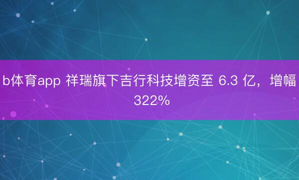 b体育app 祥瑞旗下吉行科技增资至 6.3 亿，增幅 322%