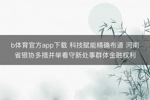 b体育官方app下载 科技赋能精确布道 河南省银协多措并举看守新处事群体金融权利
