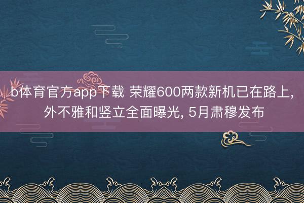 b体育官方app下载 荣耀600两款新机已在路上， 外不雅和竖立全面曝光， 5月肃穆发布