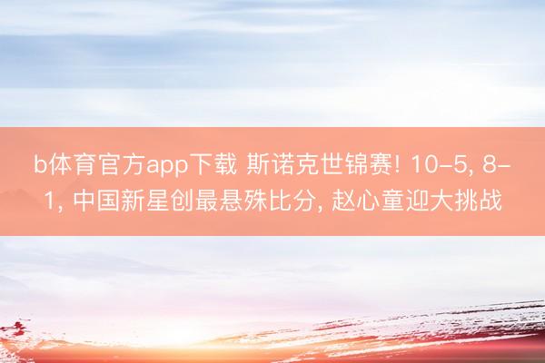 b体育官方app下载 斯诺克世锦赛! 10-5， 8-1， 中国新星创最悬殊比分， 赵心童迎大挑战