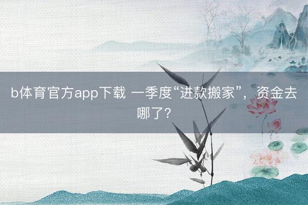 b体育官方app下载 一季度“进款搬家”，资金去哪了？
