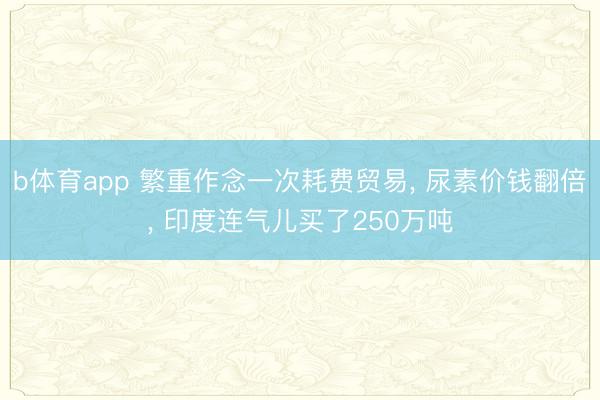 b体育app 繁重作念一次耗费贸易， 尿素价钱翻倍， 印度连气儿买了250万吨