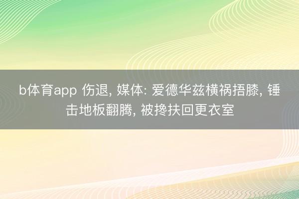 b体育app 伤退， 媒体: 爱德华兹横祸捂膝， 锤击地板翻腾， 被搀扶回更衣室