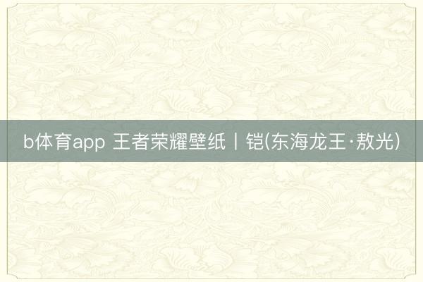 b体育app 王者荣耀壁纸丨铠(东海龙王·敖光)