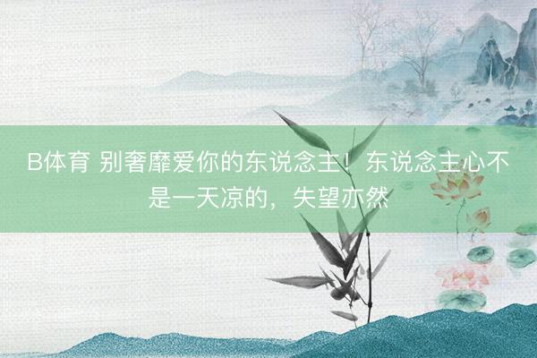 B体育 别奢靡爱你的东说念主！东说念主心不是一天凉的，失望亦然