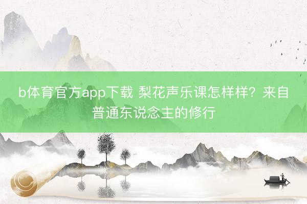 b体育官方app下载 梨花声乐课怎样样？来自普通东说念主的修行