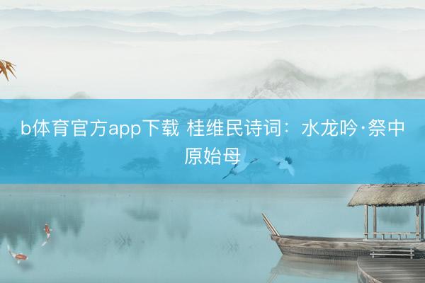 b体育官方app下载 桂维民诗词：水龙吟·祭中原始母
