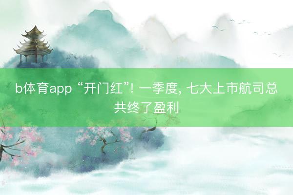 b体育app “开门红”! 一季度， 七大上市航司总共终了盈利