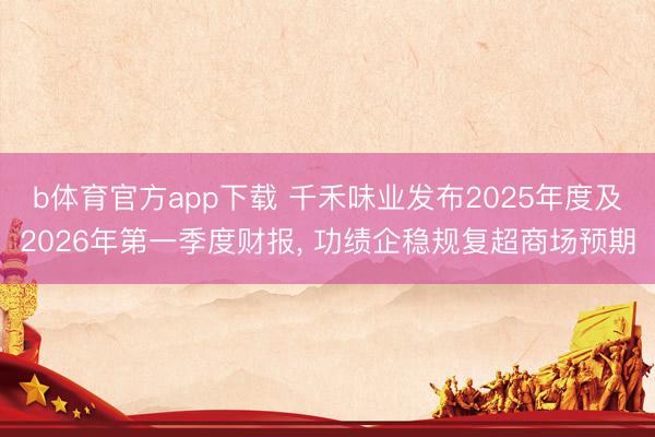 b体育官方app下载 千禾味业发布2025年度及2026年第一季度财报， 功绩企稳规复超商场预期